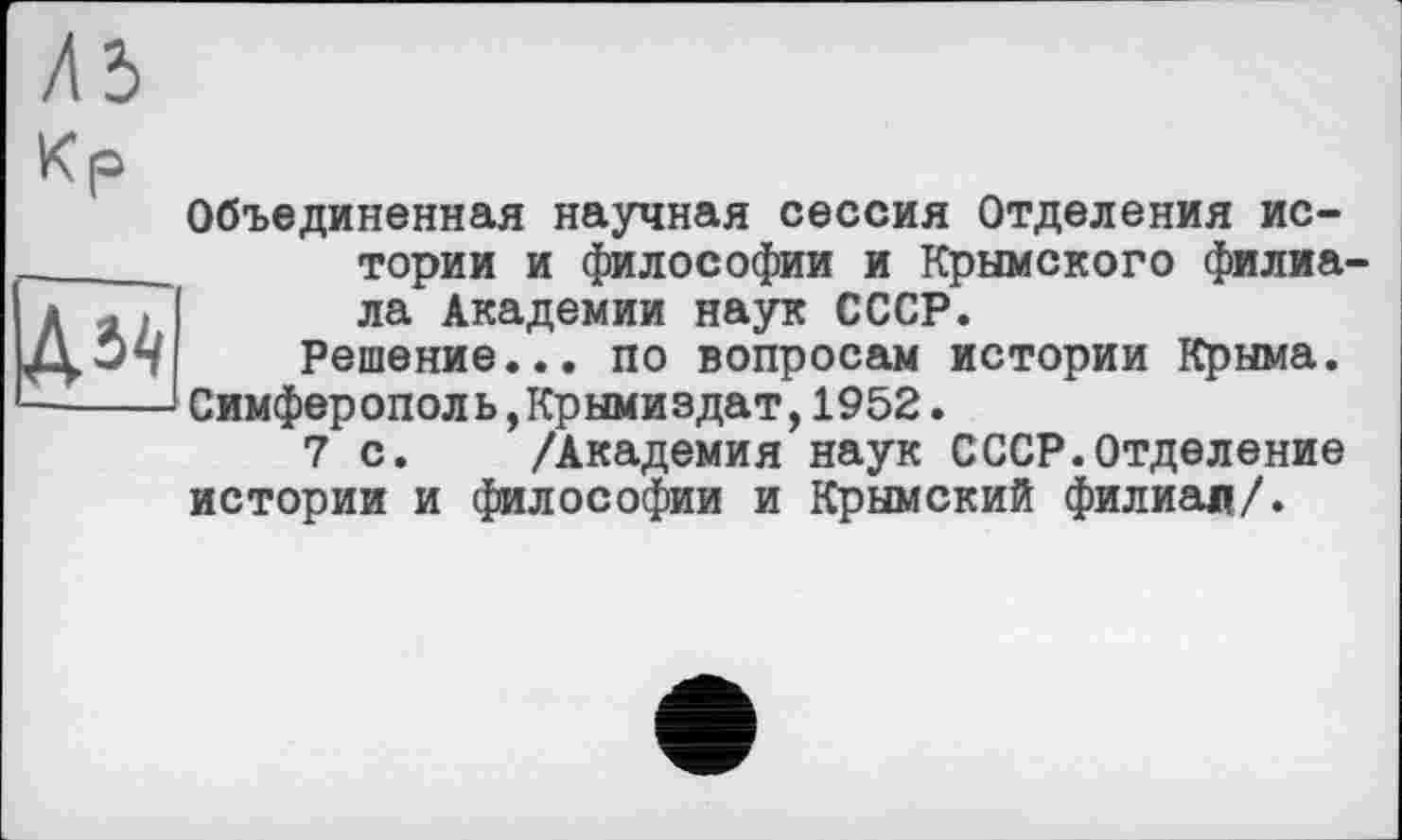 ﻿Объединенная научная сессия Отделения истории и философии и Крымского филиала Академии наук СССР.
Решение... по вопросам истории Крыма. Симферопол ь,Крымиздат,1952.
7 с. /Академия наук СССР.Отделение истории и философии и Крымский филиал/.